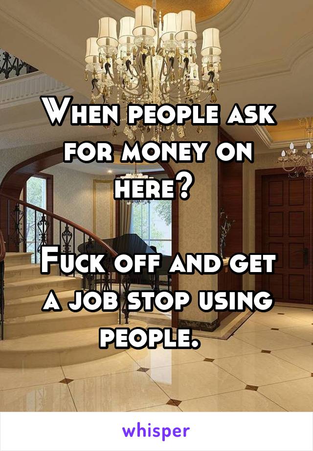 When people ask for money on here? 

Fuck off and get a job stop using people.  