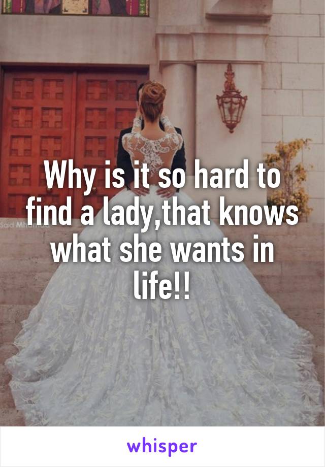 Why is it so hard to find a lady,that knows what she wants in life!!