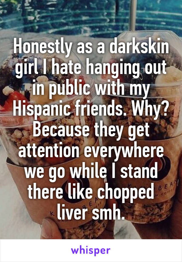 Honestly as a darkskin girl I hate hanging out in public with my Hispanic friends. Why? Because they get attention everywhere we go while I stand there like chopped liver smh.