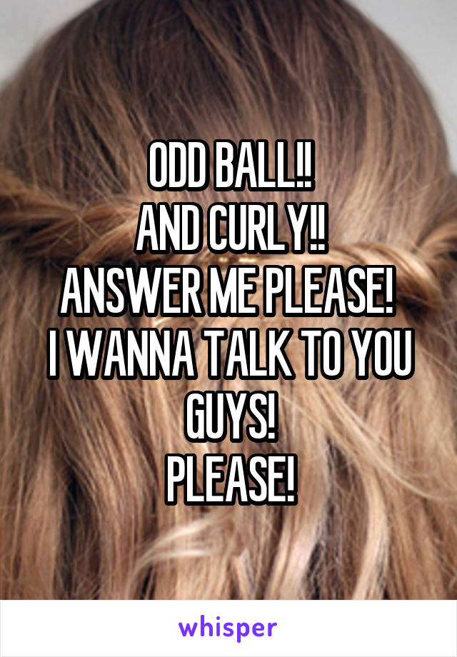 ODD BALL!!
AND CURLY!!
ANSWER ME PLEASE! 
I WANNA TALK TO YOU GUYS!
PLEASE!