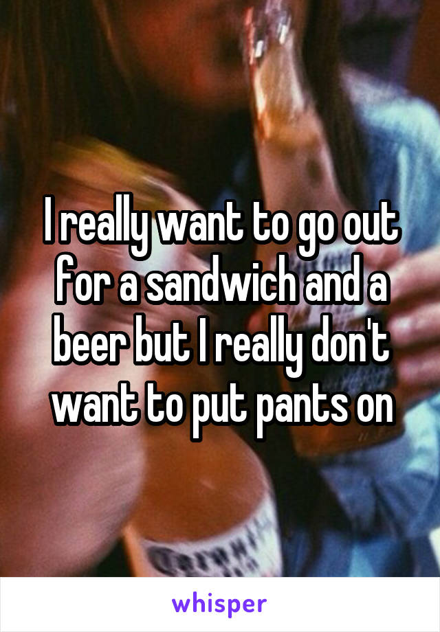 I really want to go out for a sandwich and a beer but I really don't want to put pants on