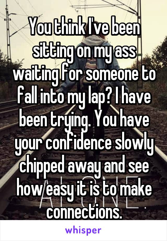 You think I've been sitting on my ass waiting for someone to fall into my lap? I have been trying. You have your confidence slowly chipped away and see how easy it is to make connections.