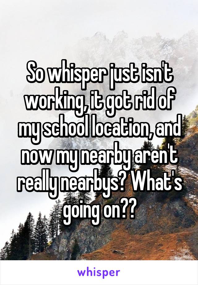 So whisper just isn't working, it got rid of my school location, and now my nearby aren't really nearbys? What's going on??