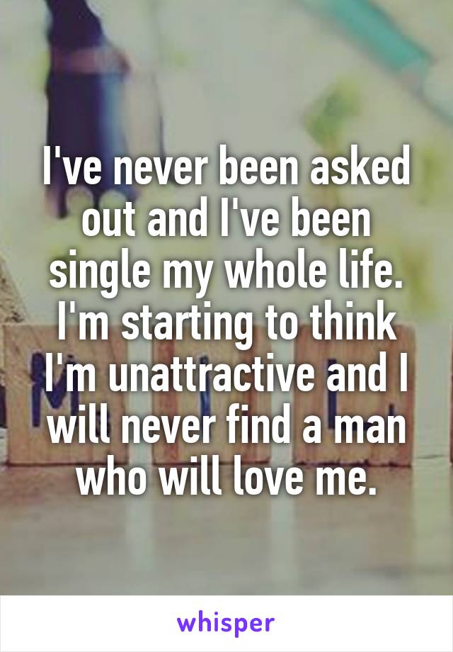 I've never been asked out and I've been single my whole life. I'm starting to think I'm unattractive and I will never find a man who will love me.