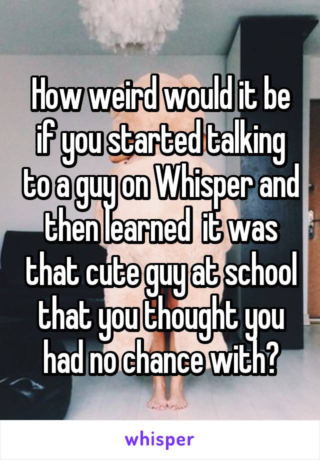 How weird would it be if you started talking to a guy on Whisper and then learned  it was that cute guy at school that you thought you had no chance with?