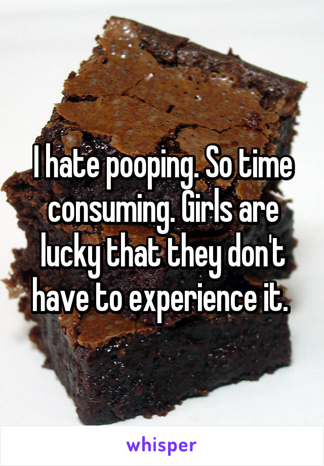 I hate pooping. So time consuming. Girls are lucky that they don't have to experience it. 