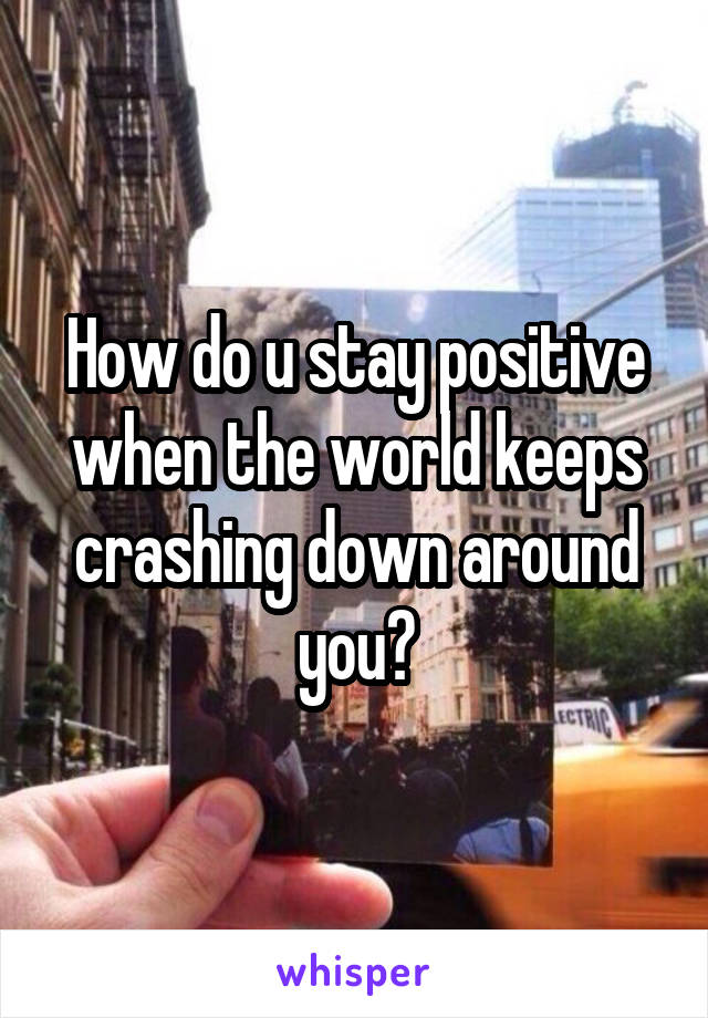 How do u stay positive when the world keeps crashing down around you?