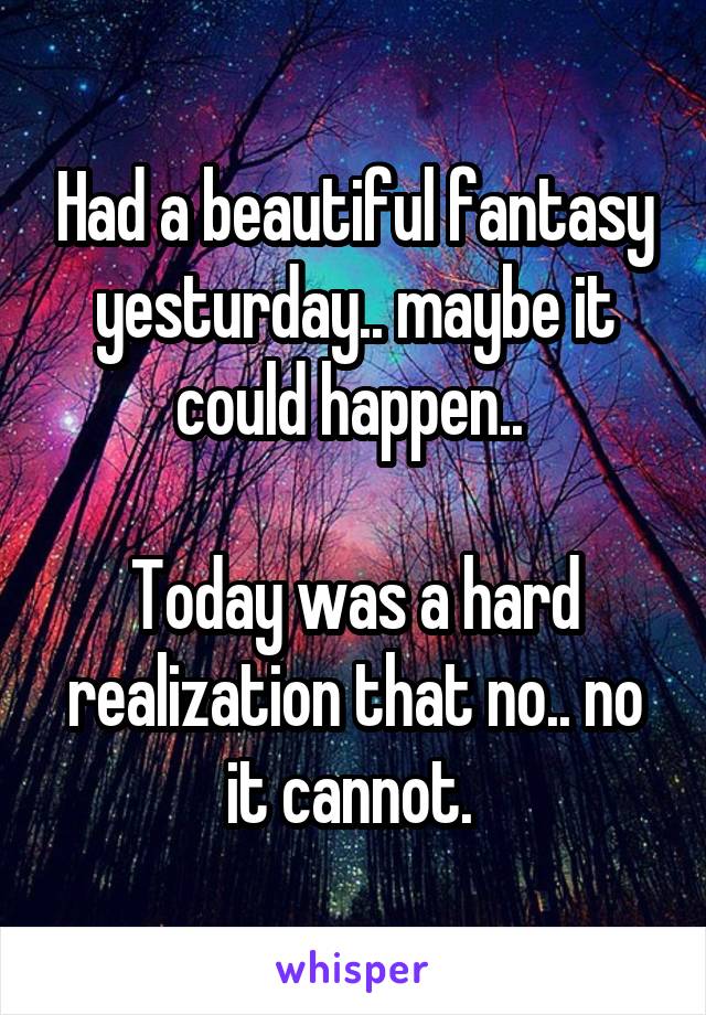 Had a beautiful fantasy yesturday.. maybe it could happen.. 

Today was a hard realization that no.. no it cannot. 