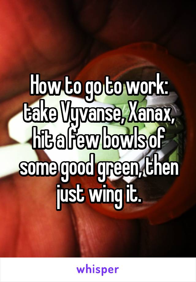 How to go to work: take Vyvanse, Xanax, hit a few bowls of some good green, then just wing it.