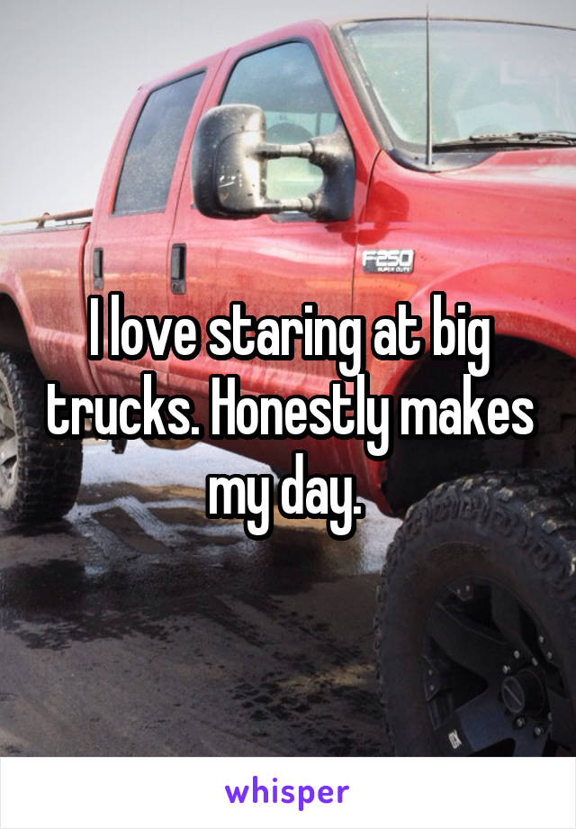 I love staring at big trucks. Honestly makes my day. 