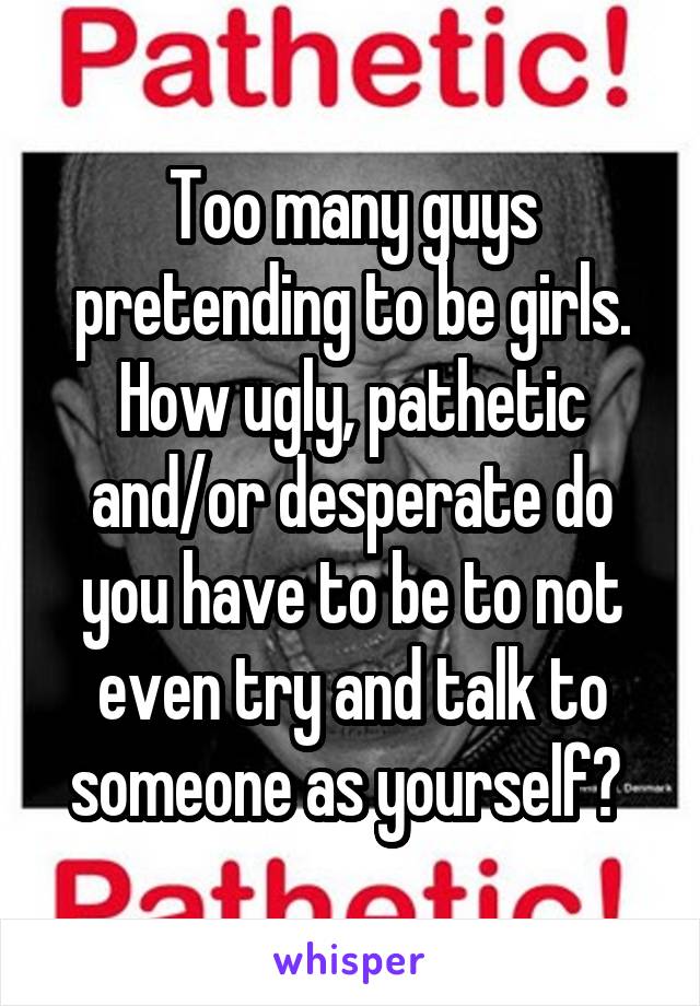 Too many guys pretending to be girls. How ugly, pathetic and/or desperate do you have to be to not even try and talk to someone as yourself? 