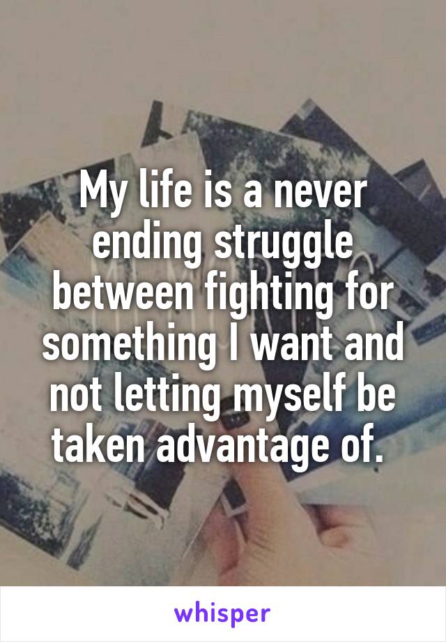 My life is a never ending struggle between fighting for something I want and not letting myself be taken advantage of. 