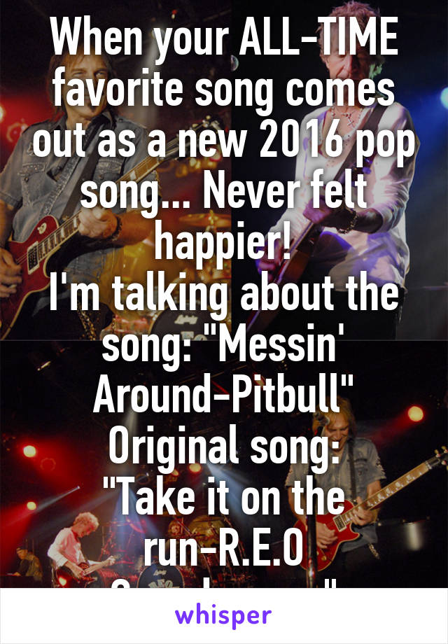 When your ALL-TIME favorite song comes out as a new 2016 pop song... Never felt happier!
I'm talking about the song: "Messin' Around-Pitbull"
Original song:
"Take it on the run-R.E.O Speedwagon"