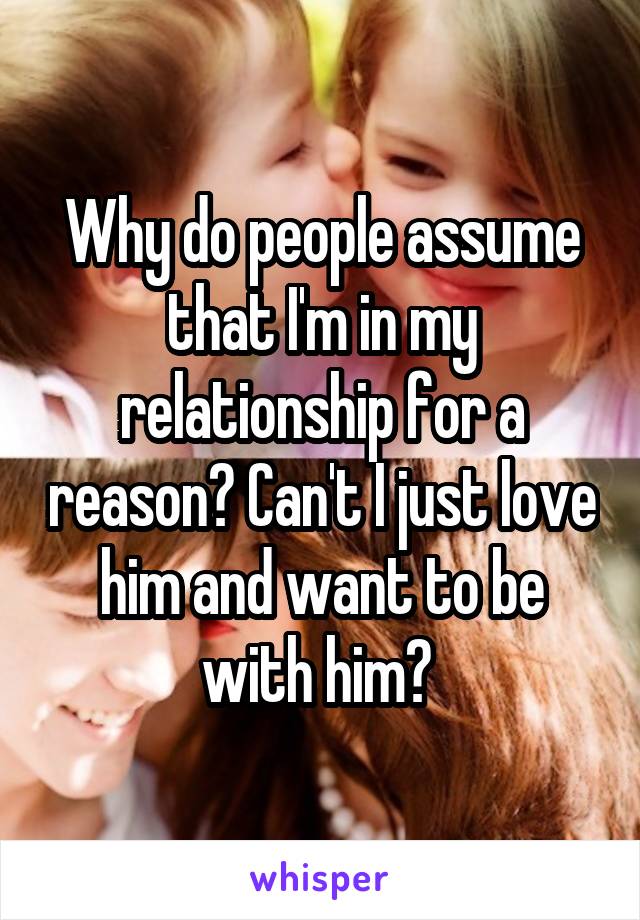 Why do people assume that I'm in my relationship for a reason? Can't I just love him and want to be with him? 