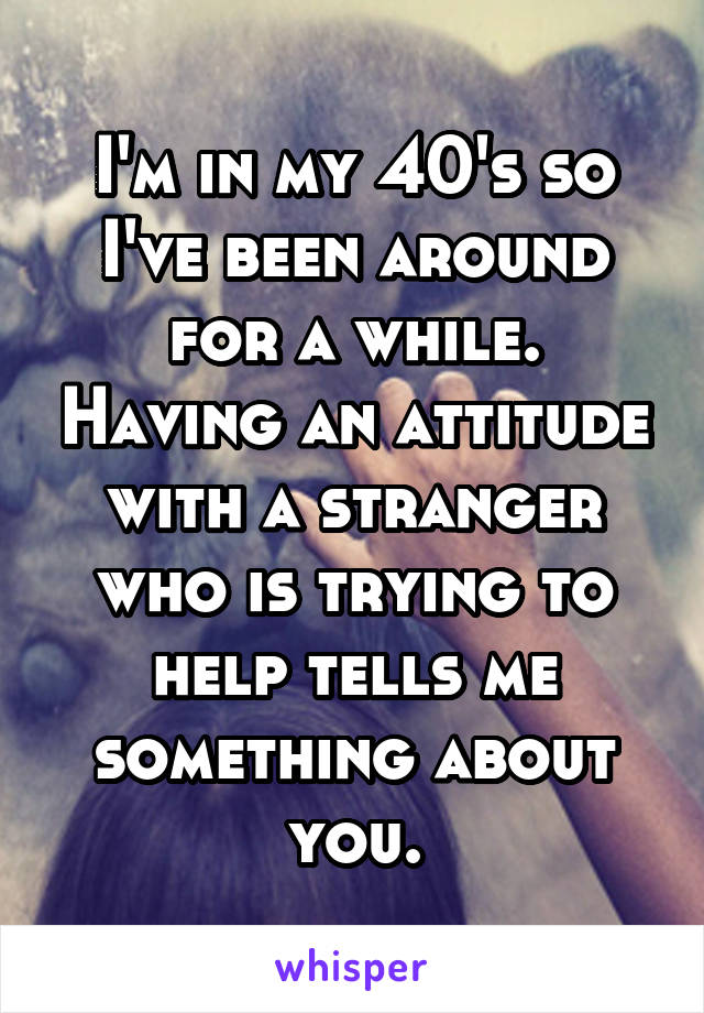 I'm in my 40's so I've been around for a while. Having an attitude with a stranger who is trying to help tells me something about you.