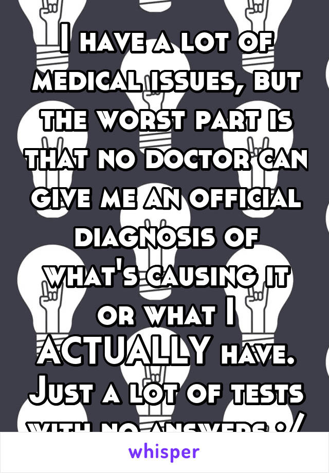 I have a lot of medical issues, but the worst part is that no doctor can give me an official diagnosis of what's causing it or what I ACTUALLY have. Just a lot of tests with no answers :/