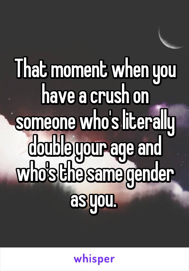 That moment when you have a crush on someone who's literally double your age and who's the same gender as you. 