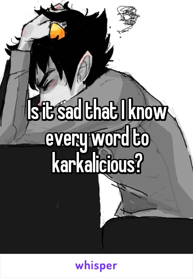 Is it sad that I know every word to karkalicious?