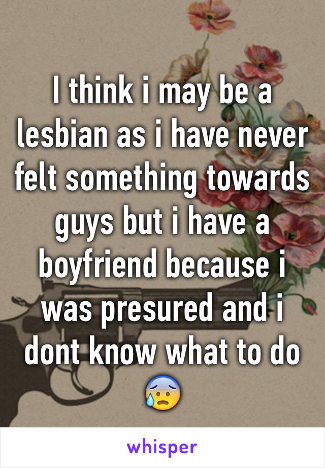 I think i may be a lesbian as i have never felt something towards guys but i have a boyfriend because i was presured and i dont know what to do 😰