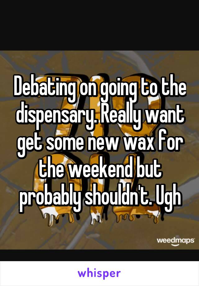 Debating on going to the dispensary. Really want get some new wax for the weekend but probably shouldn't. Ugh