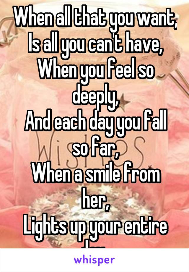 When all that you want,
Is all you can't have,
When you feel so deeply,
And each day you fall so far,
When a smile from her,
Lights up your entire day. 