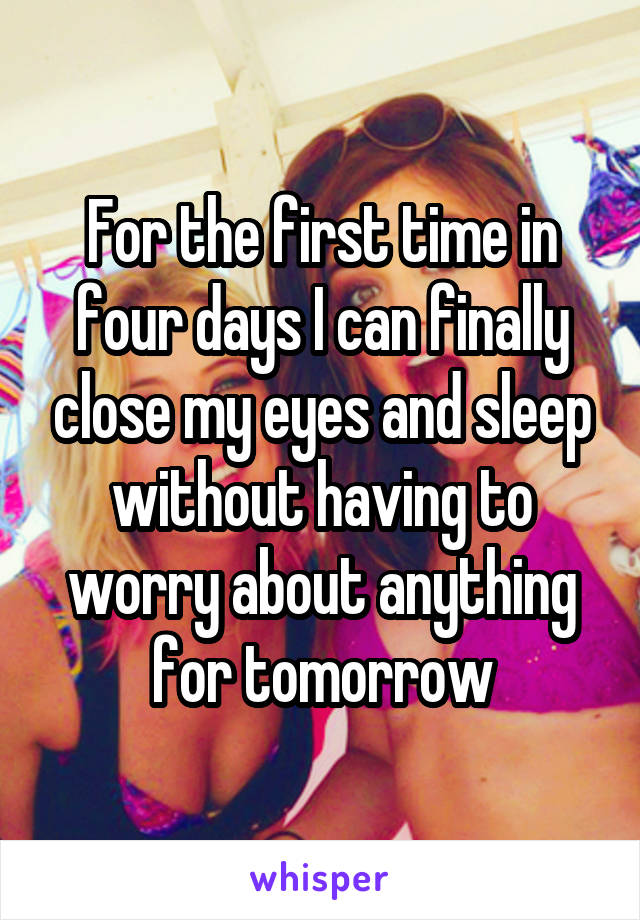 For the first time in four days I can finally close my eyes and sleep without having to worry about anything for tomorrow