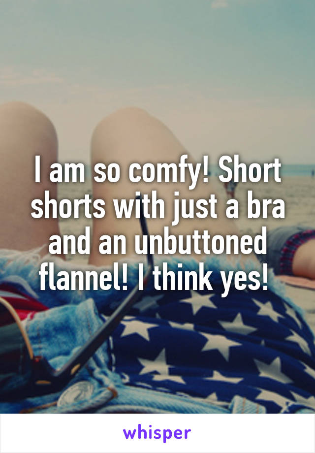 I am so comfy! Short shorts with just a bra and an unbuttoned flannel! I think yes! 