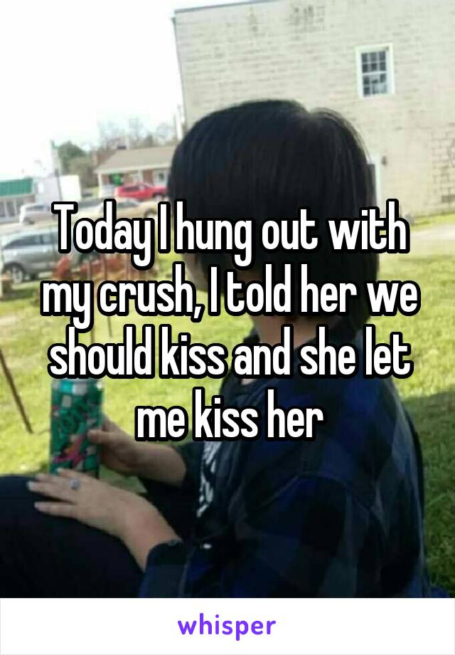 Today I hung out with my crush, I told her we should kiss and she let me kiss her