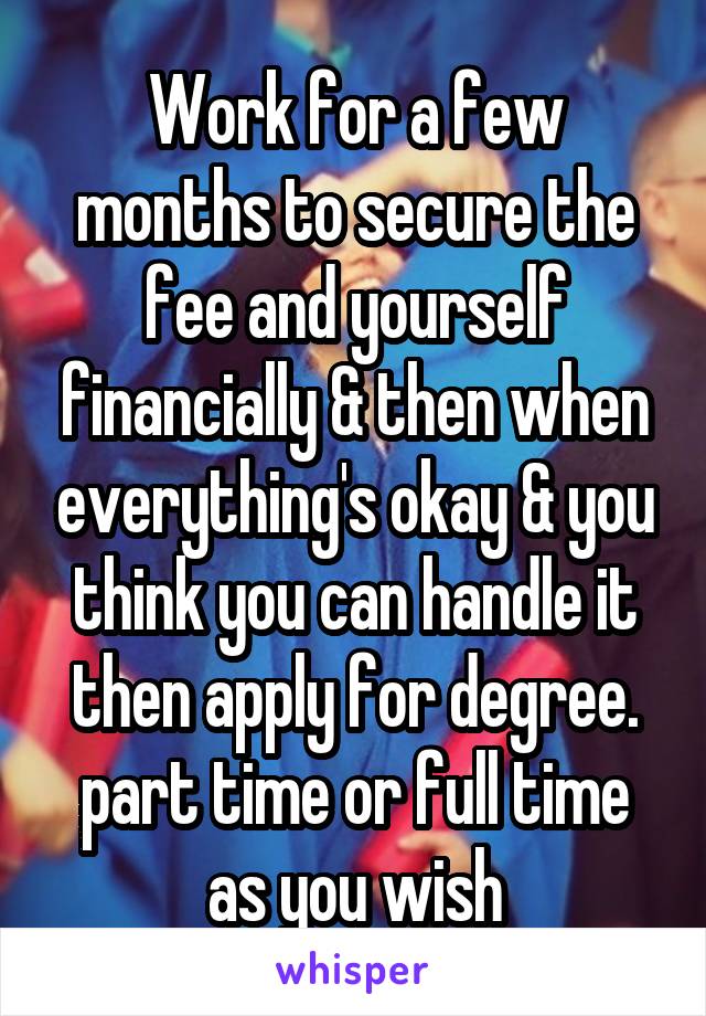 Work for a few months to secure the fee and yourself financially & then when everything's okay & you think you can handle it then apply for degree. part time or full time as you wish