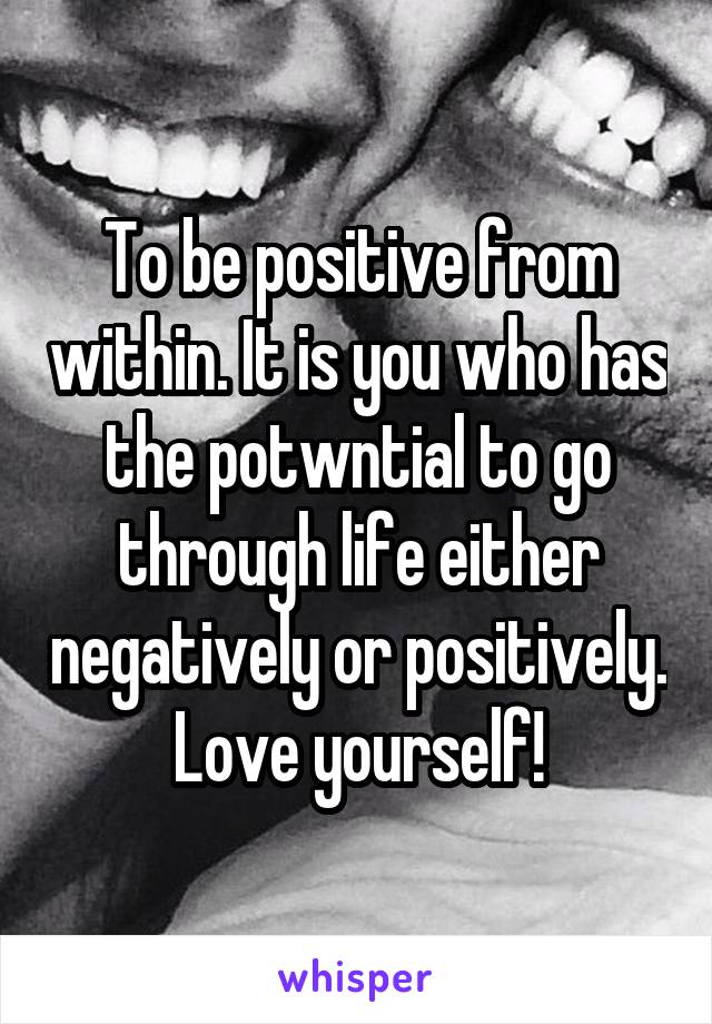 To be positive from within. It is you who has the potwntial to go through life either negatively or positively. Love yourself!