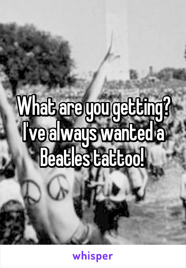 What are you getting? I've always wanted a Beatles tattoo! 