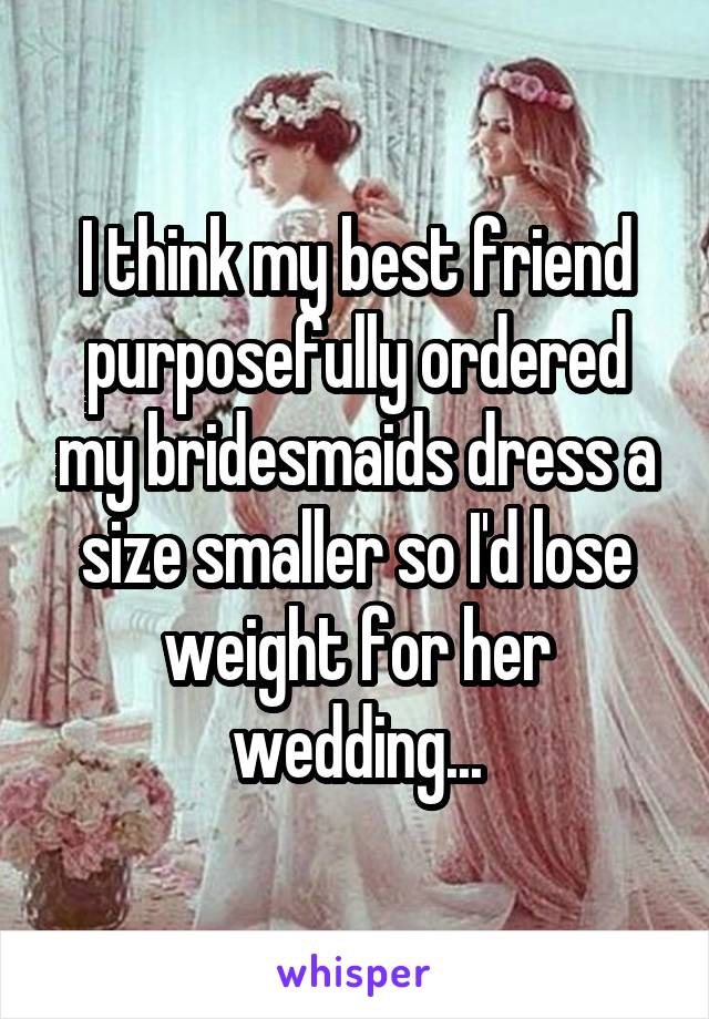 I think my best friend purposefully ordered my bridesmaids dress a size smaller so I'd lose weight for her wedding...