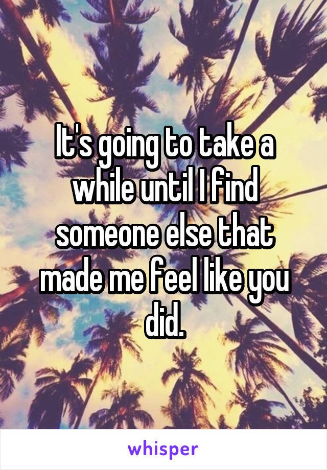 It's going to take a while until I find someone else that made me feel like you did.