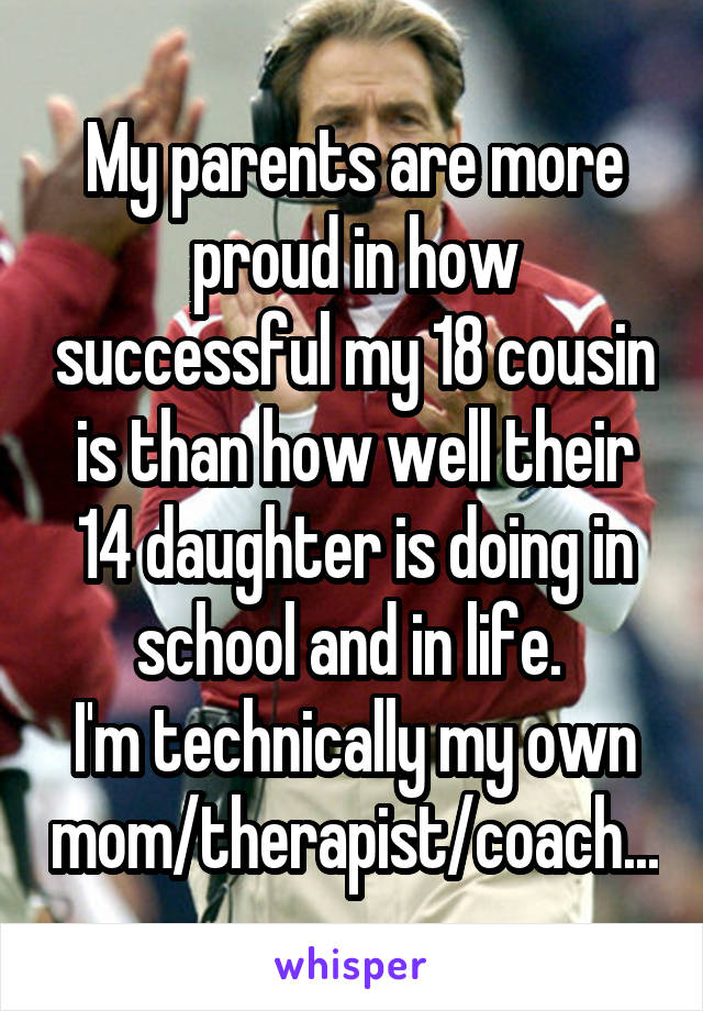 My parents are more proud in how successful my 18 cousin is than how well their 14 daughter is doing in school and in life. 
I'm technically my own mom/therapist/coach...