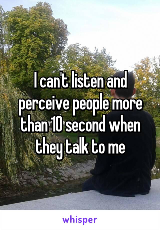 I can't listen and perceive people more than 10 second when they talk to me