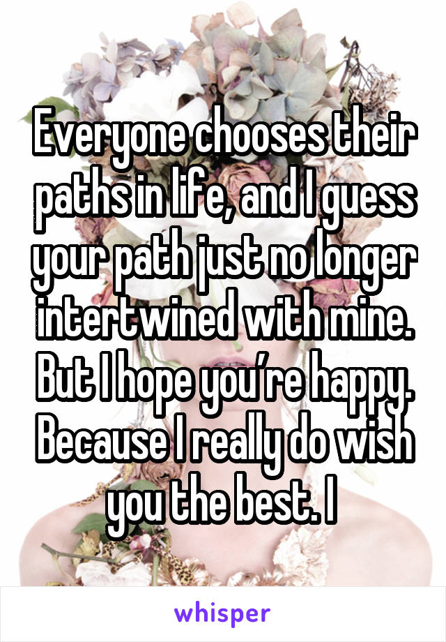 Everyone chooses their paths in life, and I guess your path just no longer intertwined with mine. But I hope you’re happy. Because I really do wish you the best. I 