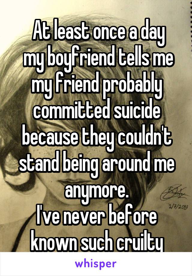  At least once a day
 my boyfriend tells me my friend probably committed suicide because they couldn't stand being around me anymore.
I've never before known such cruilty