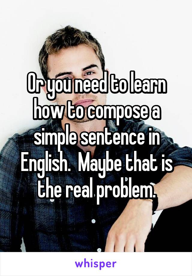 Or you need to learn how to compose a simple sentence in English.  Maybe that is the real problem.