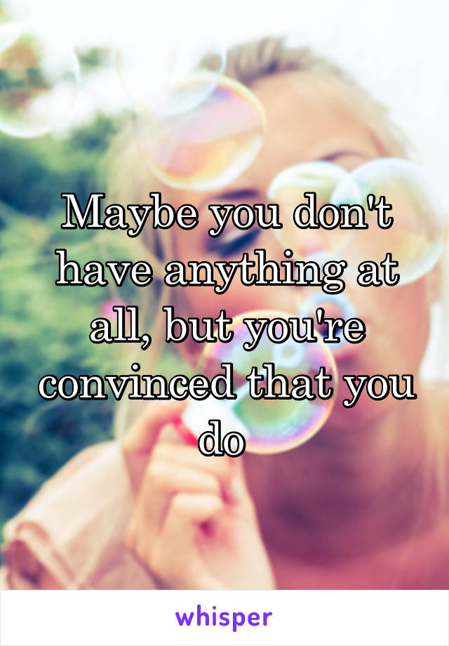 Maybe you don't have anything at all, but you're convinced that you do 