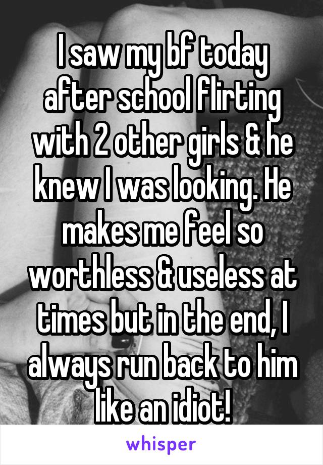 I saw my bf today after school flirting with 2 other girls & he knew I was looking. He makes me feel so worthless & useless at times but in the end, I always run back to him like an idiot!