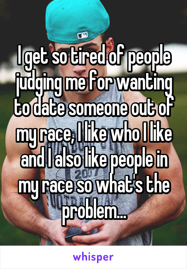 I get so tired of people judging me for wanting to date someone out of my race, I like who I like and I also like people in my race so what's the problem...