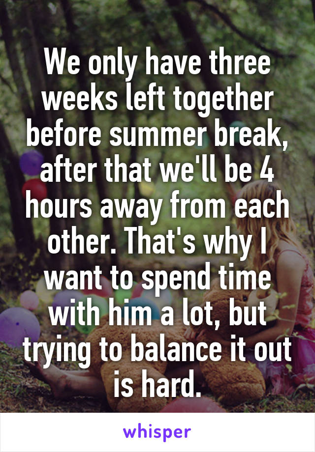 We only have three weeks left together before summer break, after that we'll be 4 hours away from each other. That's why I want to spend time with him a lot, but trying to balance it out is hard.