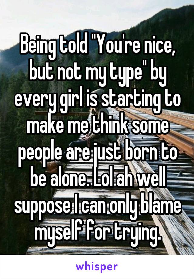 Being told "You're nice, but not my type" by every girl is starting to make me think some people are just born to be alone. Lol ah well suppose I can only blame myself for trying.