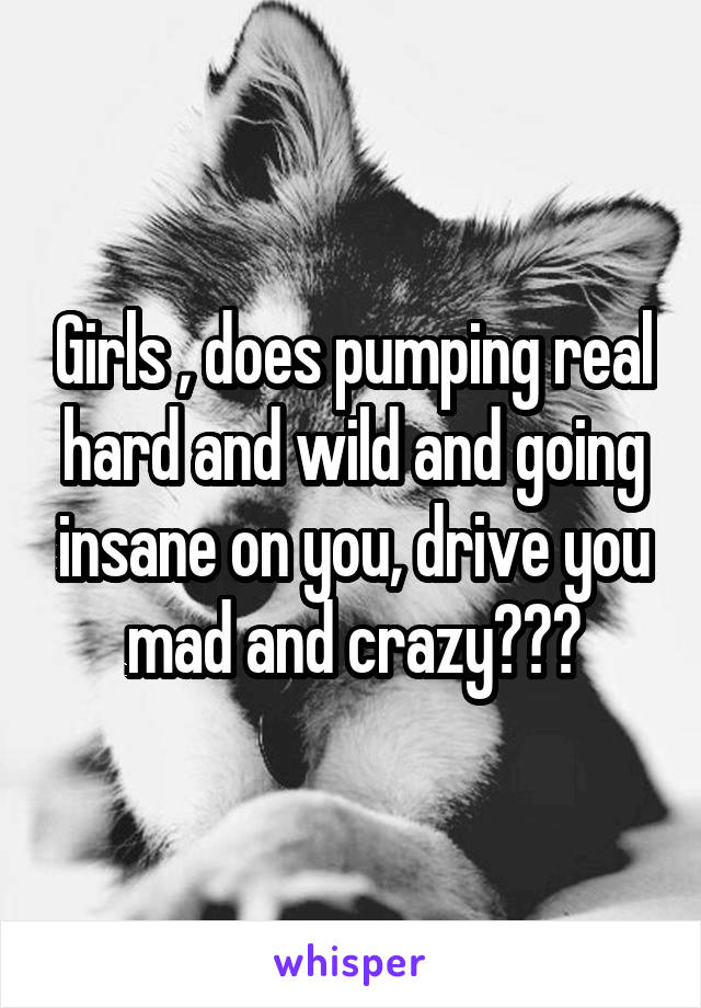 Girls , does pumping real hard and wild and going insane on you, drive you mad and crazy???