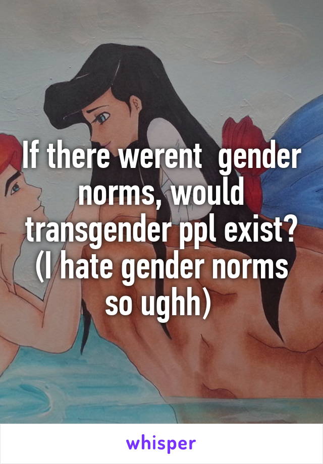 If there werent  gender norms, would transgender ppl exist? (I hate gender norms so ughh) 