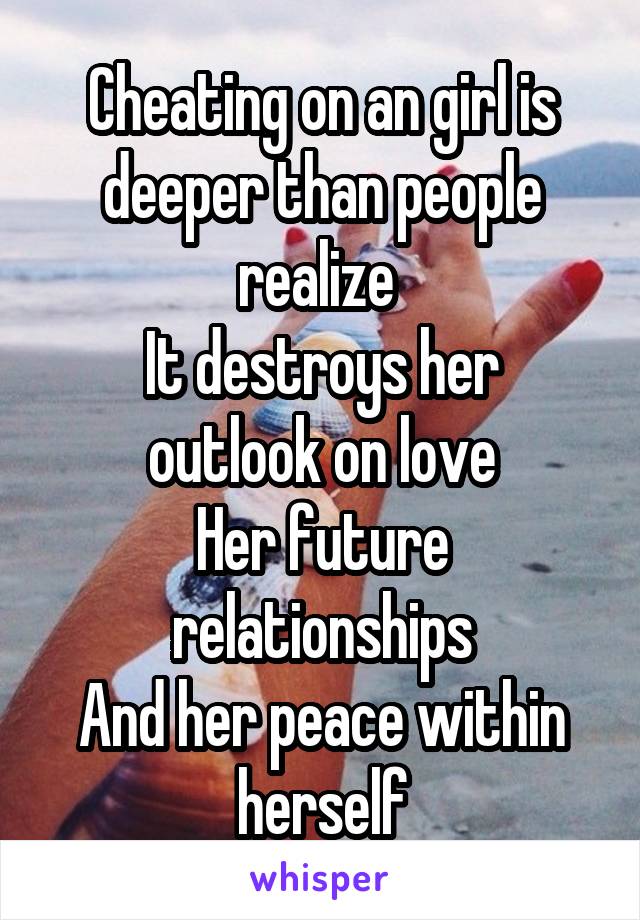 Cheating on an girl is deeper than people realize 
It destroys her outlook on love
Her future relationships
And her peace within herself