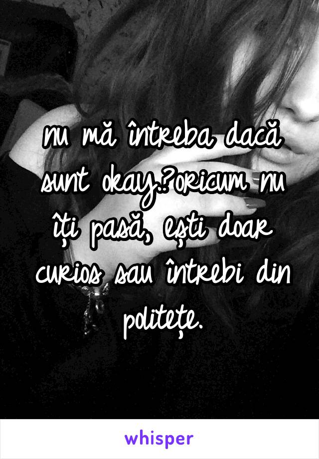 nu mă întreba dacă sunt okay. oricum nu îți pasă, ești doar curios sau întrebi din politețe.