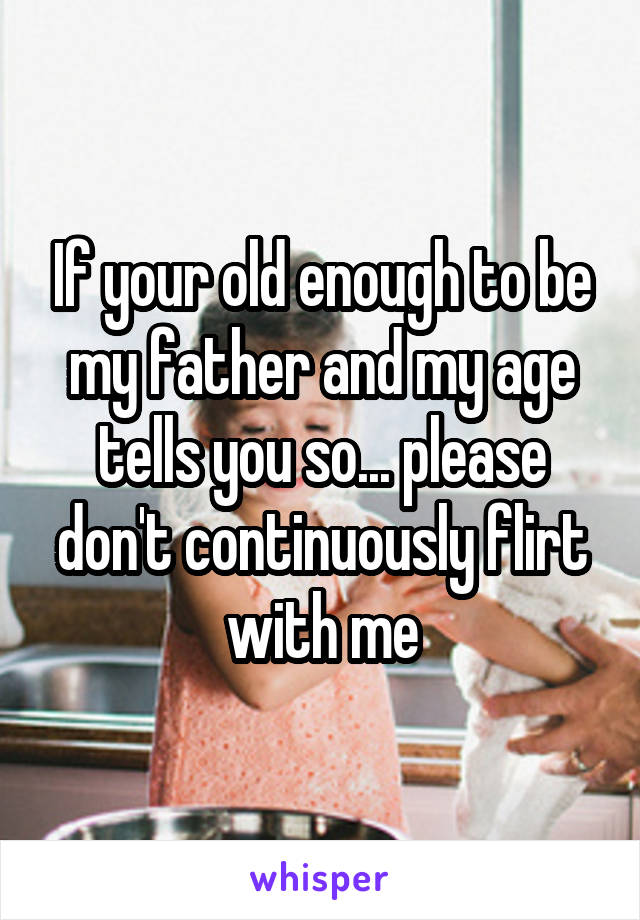 If your old enough to be my father and my age tells you so... please don't continuously flirt with me