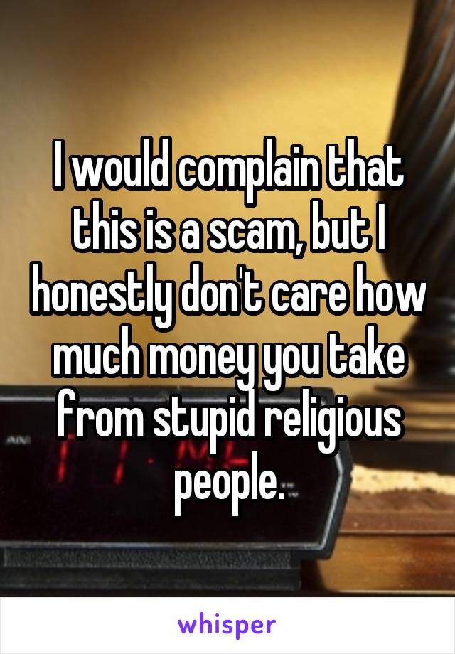 I would complain that this is a scam, but I honestly don't care how much money you take from stupid religious people.