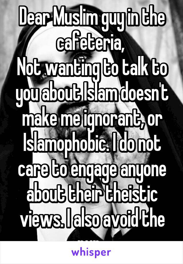 Dear Muslim guy in the cafeteria, 
Not wanting to talk to you about Islam doesn't make me ignorant, or Islamophobic. I do not care to engage anyone about their theistic views. I also avoid the nun. 